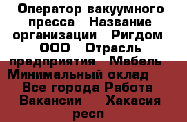 Оператор вакуумного пресса › Название организации ­ Ригдом, ООО › Отрасль предприятия ­ Мебель › Минимальный оклад ­ 1 - Все города Работа » Вакансии   . Хакасия респ.